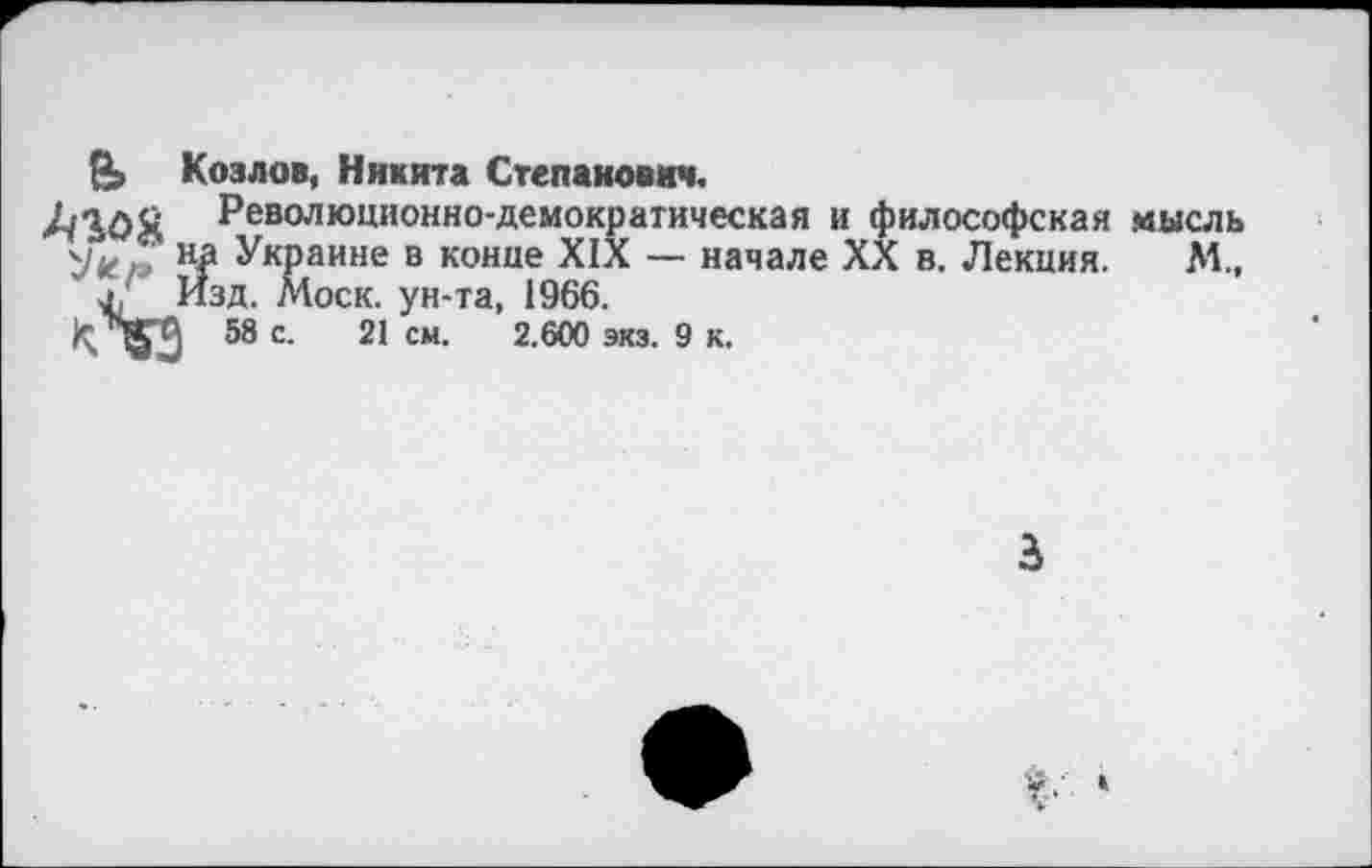 ﻿Козлов, Никита Степанович.
АЮЯ Революционно-демократическая и философская мысль н£ Украине в конце XIX — начале XX в. Лекция. М., л. Изд. Моск, ун-та, 1966.
к вГИ 58 с. 21 см. 2.600 экз. 9 к.
3